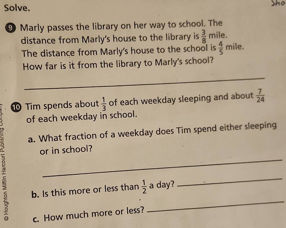 Solve. Sho 
⑨ Marly passes the library on her way to school. The 
distance from Marly's house to the library is  3/8  mile. 
The distance from Marly's house to the school is  4/5 m ile. 
How far is it from the library to Marly's school? 
_ 
_ 
⑩ Tim spends about  1/3  of each weekday sleeping and about  7/24 
8 
of each weekday in school. 
a. What fraction of a weekday does Tim spend either sleeping 
_ 
or in school? 
b. Is this more or less than  1/2  a day? 
_ 
c. How much more or less? 
_