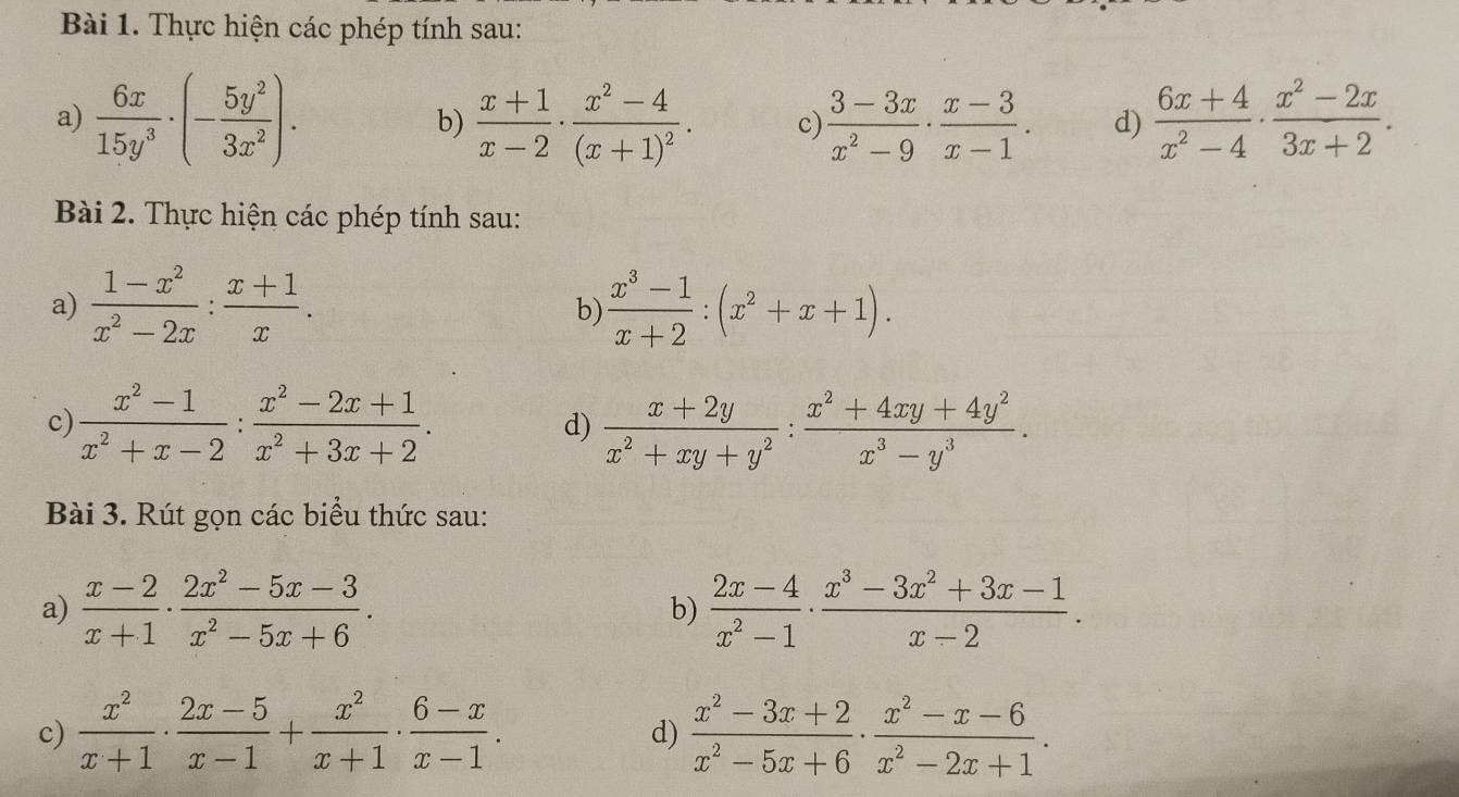 Thực hiện các phép tính sau:
a)  6x/15y^3 · (- 5y^2/3x^2 ). b)  (x+1)/x-2 · frac x^2-4(x+1)^2. c)  (3-3x)/x^2-9 ·  (x-3)/x-1 . d)  (6x+4)/x^2-4 ·  (x^2-2x)/3x+2 .
Bài 2. Thực hiện các phép tính sau:
a)  (1-x^2)/x^2-2x : (x+1)/x .  (x^3-1)/x+2 :(x^2+x+1).
b)
c)  (x^2-1)/x^2+x-2 : (x^2-2x+1)/x^2+3x+2 .  (x+2y)/x^2+xy+y^2 : (x^2+4xy+4y^2)/x^3-y^3 .
d)
Bài 3. Rút gọn các biểu thức sau:
a)  (x-2)/x+1 ·  (2x^2-5x-3)/x^2-5x+6 · 6 b)  (2x-4)/x^2-1 ·  (x^3-3x^2+3x-1)/x-2 .
c)  x^2/x+1 ·  (2x-5)/x-1 + x^2/x+1 ·  (6-x)/x-1 .  (x^2-3x+2)/x^2-5x+6 ·  (x^2-x-6)/x^2-2x+1 .
d)