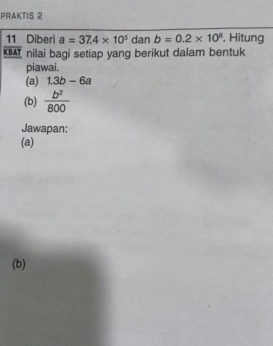 PRAKTIS 2 
11 Diberi a=37.4* 10^5 dan b=0.2* 10^8. Hitung
overline KBAT nilai bagi setiap yang berikut dalam bentuk 
piawai. 
(a) 1.3b-6a
(b)  b^2/800 
Jawapan: 
(a) 
(b)