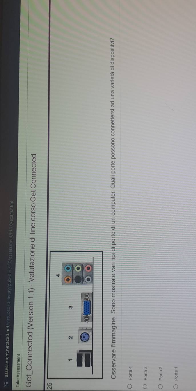 Take Assessment
Get_Connected (Version 1.1) - Valutazione di fine corso Get Connected
25
Osservare l'immagine. Sono mostrate vari tipi di porte di un computer. Quali porte possono connettersi ad una varietà di dispositivi?
Porta 4
Porta 3
Porta 2
Porta 1