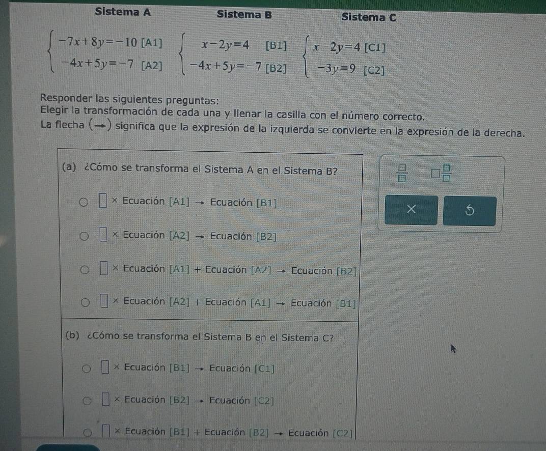 Sistema A Sistema B Sistema C
beginarrayl -7x+8y=-10[A1] -4x+5y=-7[A2]endarray. beginarrayl x-2y=4[B1 -4x+5y=-7[B2endvmatrix beginarrayl x-2y=4[C1] -3y=9[C2]endarray.
Responder las siguientes preguntas:
Elegir la transformación de cada una y Ilenar la casilla con el número correcto.
La flecha (→) significa que la expresión de la izquierda se convierte en la expresión de la derecha.
 □ /□   □  □ /□  
6
×