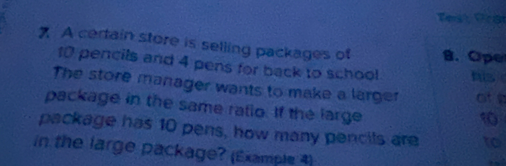 Teist Pra
7 A certain store is selling packages of B. Ope
10 pencils and 4 pens for back to school
his
The store manager wants to make a larger
ate
package in the same ratio. If the large
10
package has 10 pens, how many pencils are to
in the large package? (Example 4)