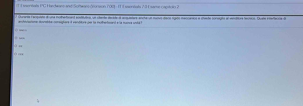 IT Essentials: PC Hardware and Software (Version 7.00) - IT Essentials 7.0 Esame capitolo 2
7 Durante l'acquisto di una motherboard sostitutiva, un cliente decide di acquistare anche un nuovo disco rigido meccanico e chiede consiglio al venditore tecnico. Quale interfaccia de
archiviazione dovrebbe consigliare il venditore per la motherboard e la nuova unità?
RAID 5
SATA
IDE
EIDE