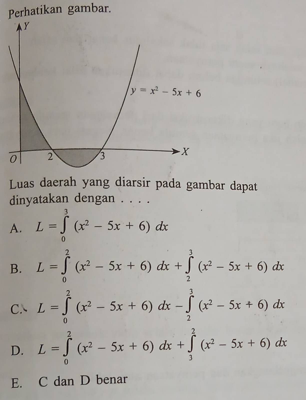 Perhatikan gambar.
Luas daerah yang diarsir pada gambar dapat
dinyatakan dengan . . . .
A. L=∈tlimits _0^(3(x^2)-5x+6)dx
B. L=∈tlimits _0^(2(x^2)-5x+6)dx+∈tlimits _2^(3(x^2)-5x+6)dx
C、 L=∈tlimits _0^(2(x^2)-5x+6)dx-∈tlimits _2^(3(x^2)-5x+6)dx
D. L=∈tlimits _0^(2(x^2)-5x+6)dx+∈tlimits _3^(2(x^2)-5x+6)dx
E. C dan D benar