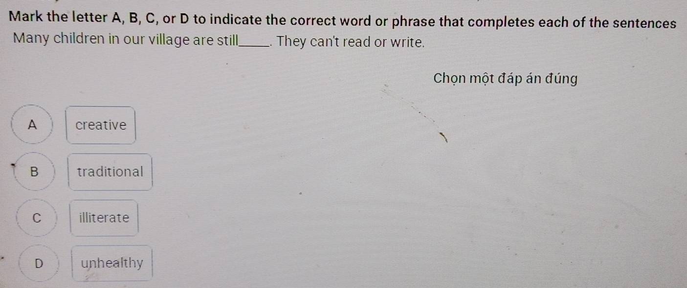 Mark the letter A, B, C, or D to indicate the correct word or phrase that completes each of the sentences
Many children in our village are still_ . They can't read or write.
Chọn một đáp án đúng
A creative
B traditional
C illiterate
D unhealthy