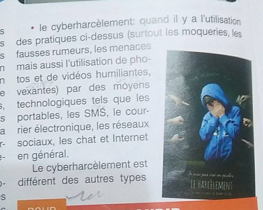 le cyberharcèlement: quand il y a l'utilisation 
s des pratiques ci-dessus (surtout les moqueries, les 
s fausses rumeurs, les menaces 
m mais aussi l’utilisation de pho- 
n tos et de vidéos humiliantes, 
e vexantes) par des moyens 
s, technologiques tels que les 
s portables, les SMS, le cour- 
a rier électronique, les réseaux 
r- sociaux, les chat et Internet 
e- en général. 
Le cyberharcèlement est 
. différent des autres types 
S