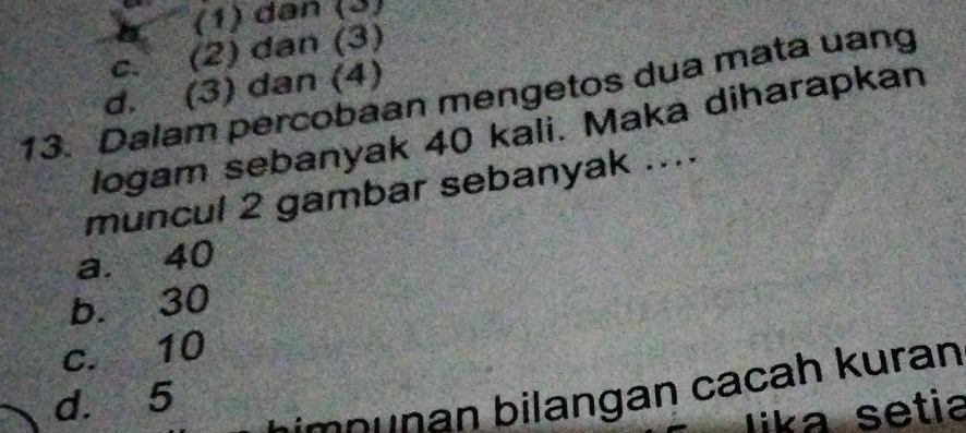 a (1) dân (3)
C. (2) dan (3)
d. (3) dan (4)
13. Dalam percobaan mengetos dua mata uang
logam sebanyak 40 kali. Maka diharapkan
muncul 2 gambar sebanyak ....
a. 40
b. 30
c. 10
d. 5
n n an a h uran 
lika setia