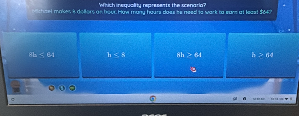 Which inequality represents the scenario?
Michael makes 8 dollars an hour. How many hours does he need to work to earn at least $64?
8h≤ 64
h≤ 8
8h ≥ 64
h≥ 64