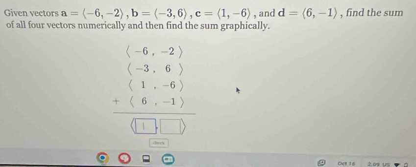 Given vectors a=langle -6,-2rangle , b=langle -3,6rangle , c=langle 1,-6rangle , and d=langle 6,-1rangle , find the sum 
of all four vectors numerically and then find the sum graphically.
beginarray r (-6,-2)1-6) (1-6) _ +11 _ □ □ 
Oct 16 2.09 US