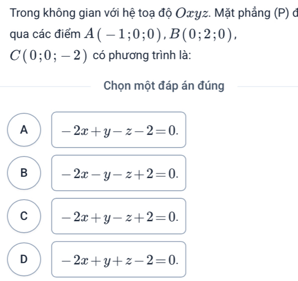 Trong không gian với hệ toạ độ Oxyz. Mặt phẳng (P) đ
qua các điểm A(-1;0;0), B(0;2;0),
C(0;0;-2) có phương trình là:
Chọn một đáp án đúng
A -2x+y-z-2=0.
B -2x-y-z+2=0.
C -2x+y-z+2=0.
D -2x+y+z-2=0.