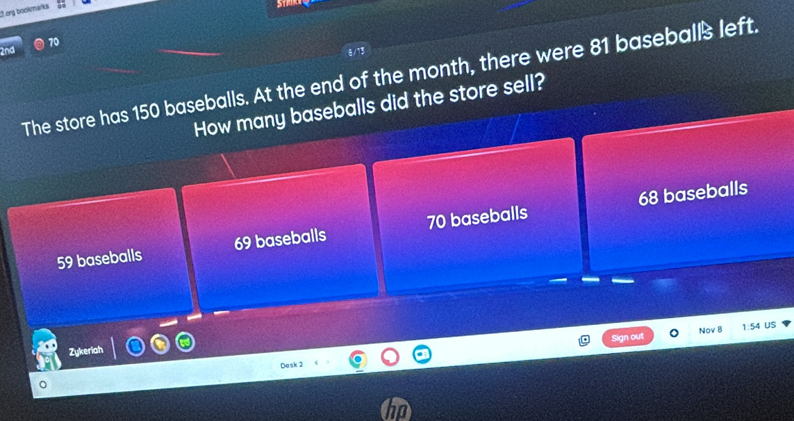 org bookmarks
2nd 10
The store has 150 baseballs. At the end of the month, there were 81 basebalß left.
How many baseballs did the store sell?
68 baseballs
59 baseballs 69 baseballs 70 baseballs
Sign out Nov 8 1:54 US
Zykeriah
Desk 2
。