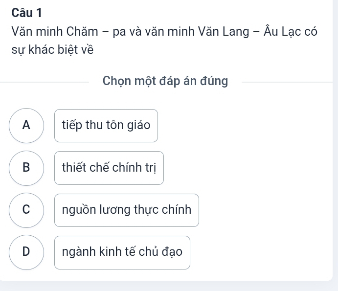 Văn minh Chăm - pa và văn minh Văn Lang - Âu Lạc có
sự khác biệt về
Chọn một đáp án đúng
A tiếp thu tôn giáo
B thiết chế chính trị
C nguồn lương thực chính
D ngành kinh tế chủ đạo