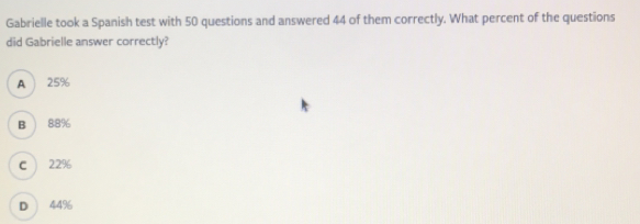 Gabrielle took a Spanish test with 50 questions and answered 44 of them correctly. What percent of the questions
did Gabrielle answer correctly?
A 25%
B 88%
22%
D 44%