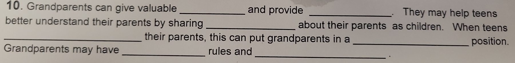 Grandparents can give valuable _and provide _. They may help teens 
better understand their parents by sharing _about their parents as children. When teens 
_their parents, this can put grandparents in a 
_position. 
Grandparents may have _rules and_ 
、