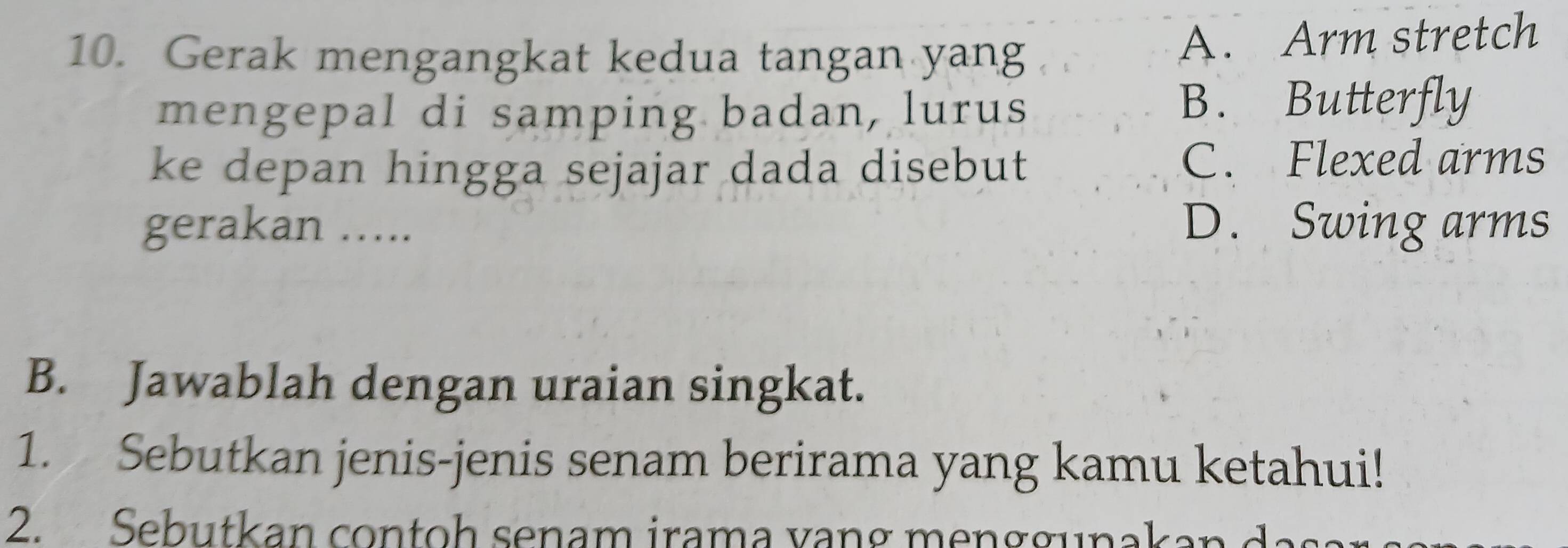 Gerak mengangkat kedua tangan yang
A. Arm stretch
mengepal di samping badan, lurus B. Butterfly
ke depan hingga sejajar dada disebut
C. Flexed arms
gerakan …….. D. Swing arms
B. Jawablah dengan uraian singkat.
1. Sebutkan jenis-jenis senam berirama yang kamu ketahui!
2. Seb utkan con o h senam iram a v an g m g u n a kan