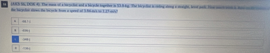 (AKS 5b, DOK 4) The mass of a bicyclist and a bicycle together is 53.0-kg. The bicyclist is riding along a straight, levet pal. H e much wee is do o 
the bicyclist slows the bicycle from a speed of 3.84-m/s to 1.27-m/s?
A 68.1j
- 636-J
- 348-J
D -136-]