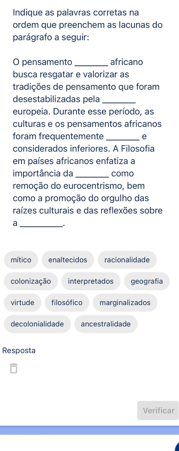 Indique as palavras corretas na
ordem que preenchem as lacunas do
parágrafo a seguir:
O pensamento _africano
busca resgatar e valorizar as
tradições de pensamento que foram
desestabilizadas pela_
europeia. Durante esse período, as
culturas e os pensamentos africanos
foram frequentemente _e
considerados inferiores. A Filosofia
em países africanos enfatiza a
importância da _como
remoção do eurocentrismo, bem
como a promoção do orgulho das
raízes culturais e das reflexões sobre
_a
mítico enaltecidos racionalidade
colonização interpretados geografia
virtude filosófico marginalizados
decolonialidade ancestralidade
Resposta
Verificar