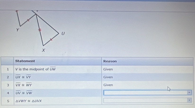 Statement Reason 
1 V is the midpoint of overline UW Given 
2 overline UX≌ overline VY Given 
3 overline VX≌ overline WY Given 
4 overline UV≌ overline VW
5 △ VWY≌ △ UVX