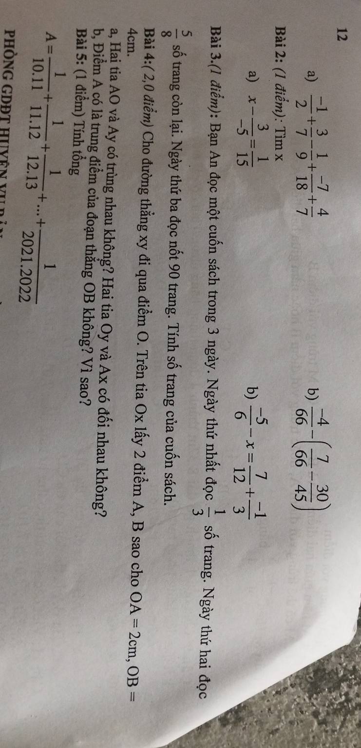  (-1)/2 + 3/7 - 1/9 + (-7)/18 + 4/7  b)  (-4)/66 -( 7/66 - 30/45 )
Bài 2: (1 điểm): Tìm x
a) x- 3/-5 = 1/15   (-5)/6 -x= 7/12 + (-1)/3 
b) 
Bài 3.(1 điểm): Bạn An đọc một cuốn sách trong 3 ngày. Ngày thứ nhất đọc  1/3  số trang. Ngày thứ hai đọc
 5/8  số trang còn lại. Ngày thứ ba đọc nốt 90 trang. Tính số trang của cuốn sách. 
Bài 4:( 2,0 điểm) Cho đường thẳng xy đi qua điểm O. Trên tia Ox lấy 2 điểm A, B sao cho OA=2cm, OB=
4cm. 
a, Hai tia AO và Ay có trùng nhau không? Hai tia Oy và Ax có đối nhau không? 
b, Điểm A có là trung điểm của đoạn thắng OB không? Vì sao? 
Bài 5: (1 điểm) Tính tổng
A= 1/10.11 + 1/11.12 + 1/12.13 +...+ 1/2021.2022 