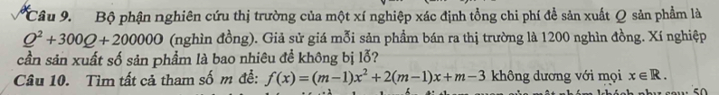 Bộ phận nghiên cứu thị trường của một xí nghiệp xác định tổng chi phí đề sản xuất Q sản phẩm là
Q^2+300Q+200000 (nghìn đồng). Giả sử giá mỗi sản phầm bán ra thị trường là 1200 nghìn đồng. Xí nghiệp 
cần sản xuất số sản phẩm là bao nhiêu đề không bị lỗ? 
Câu 10. Tìm tất cả tham số m đễ: f(x)=(m-1)x^2+2(m-1)x+m-3 không dương với mọi x∈ R.