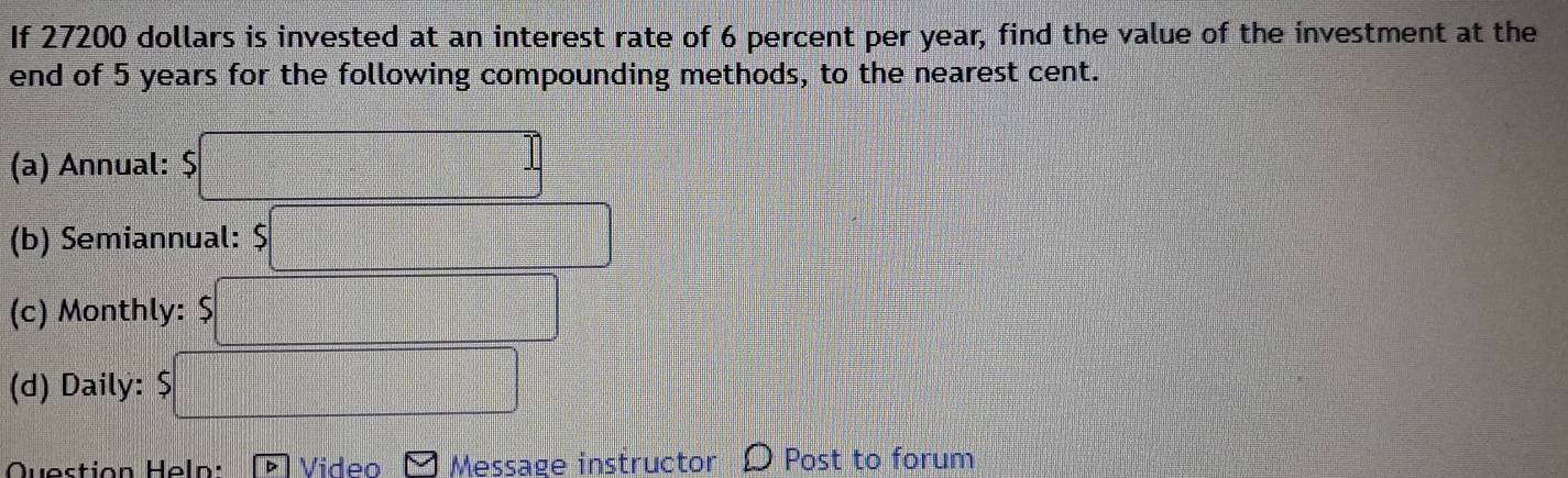 If 27200 dollars is invested at an interest rate of 6 percent per year, find the value of the investment at the 
end of 5 years for the following compounding methods, to the nearest cent. 
(a) Annual: $
(b) Semiannual: 
(c) Monthly: 
(d) Daily: 
Question Heln: Video Message instructor Post to forum