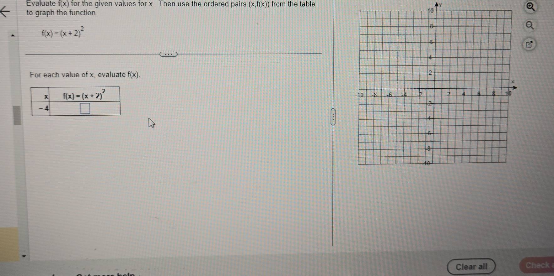 Evaluate f(x) for the given values for x. Then use the ordered pairs (x,f(x)) from the table Ay
to graph the function.
f(x)=(x+2)^2
For each value of x, evaluate f(x).
Clear all Check