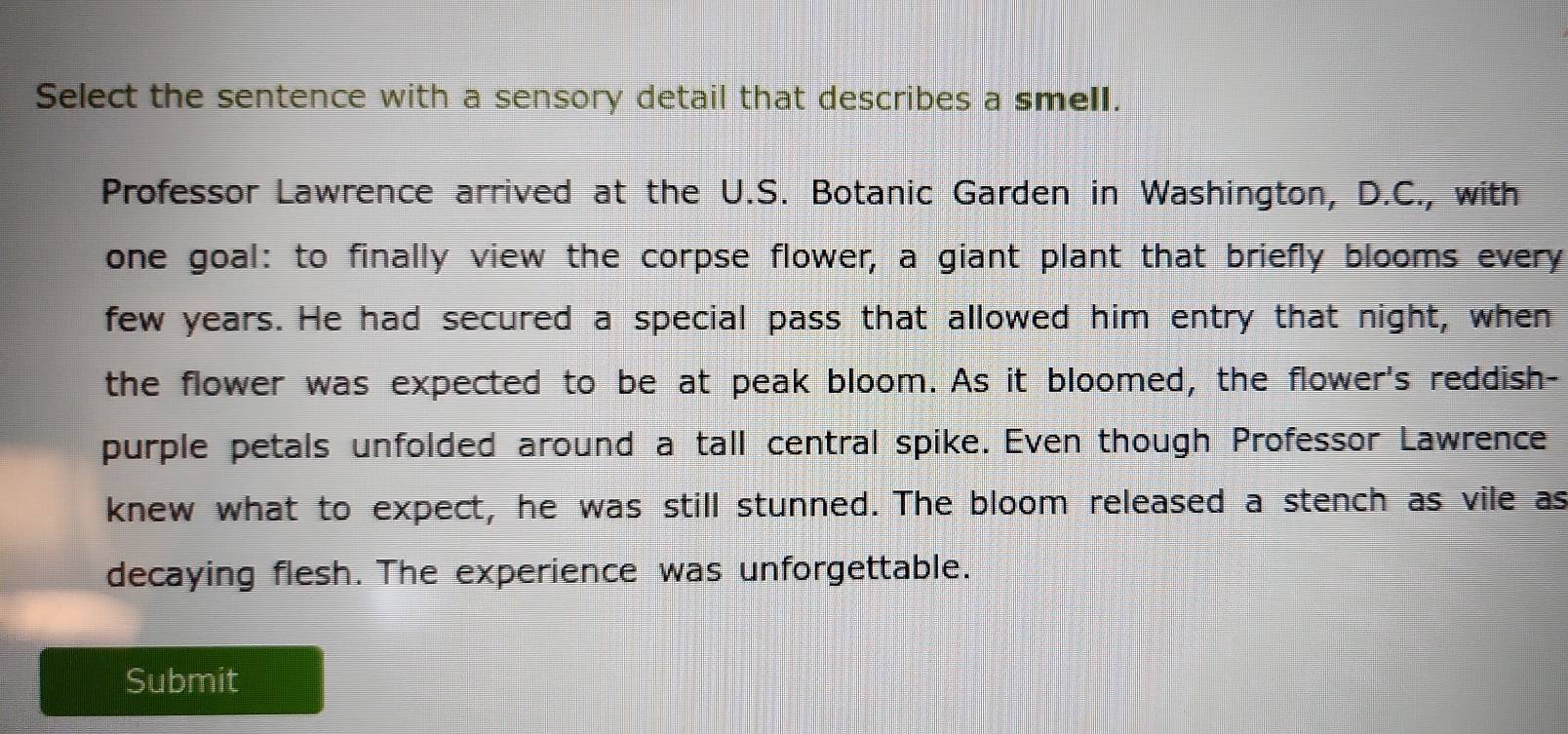 Select the sentence with a sensory detail that describes a smell. 
Professor Lawrence arrived at the U.S. Botanic Garden in Washington, D.C., with 
one goal: to finally view the corpse flower, a giant plant that briefly blooms every 
few years. He had secured a special pass that allowed him entry that night, when 
the flower was expected to be at peak bloom. As it bloomed, the flower's reddish- 
purple petals unfolded around a tall central spike. Even though Professor Lawrence 
knew what to expect, he was still stunned. The bloom released a stench as vile as 
decaying flesh. The experience was unforgettable. 
Submit