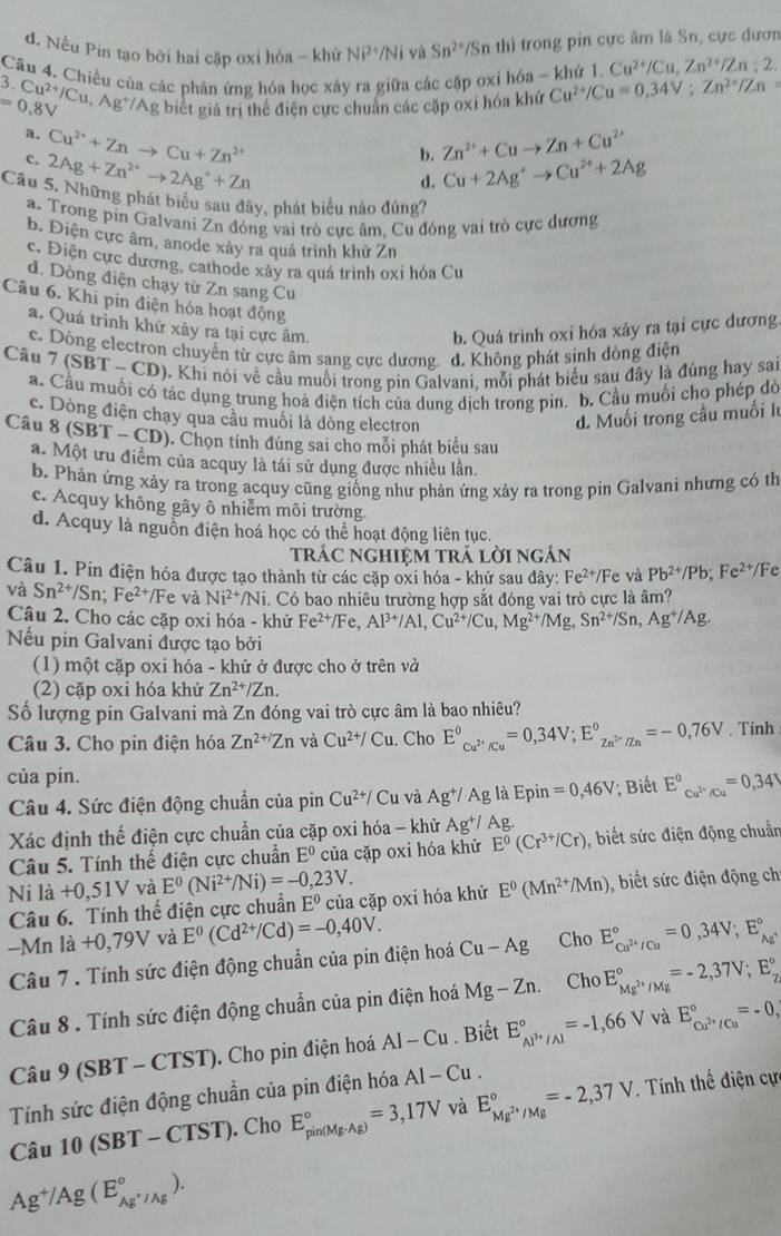 d. Nếu Pin tạo bởi hai cập oxi hóa - khứ Ni^(2+)/Ni và Sn^(2+)/Sn thì trong pin cực âm là Sn, cực dươn
Cu^(2+)/Cu,Zn^(2+)/Zn:2.
Câu 4. Chiều của các phán ứng hóa học xây ra giữa các cặp oxỉ hóa ~ khứ 1. Cu^(2+)/Cu=0,34V;Zn^(2+)/Zn .Cu^(2+)/Cu,Ag^+/Ag
=0,8V g biết giá trị thể điện cực chuẩn các cặp oxi hóa khứ
a, Cu^(2+)+Znto Cu+Zn^(2+) Zn^(2+)+Cuto Zn+Cu^(2+)
c. 2Ag+Zn^(2+)to 2Ag^++Zn
b.
d. Cu+2Ag^+to Cu^(2+)+2Ag
Câu 5. Những phát biểu sau đây, phát biểu nào đúng?
a. Trong pin Galvani Zu đóng vai trò cực âm, Cu đóng vai trò cực dương
b. Điện cực âm, anode xảy ra quá trình khử Zn
c. Điện cực dương, cathode xây ra quá trình oxi hóa Cư
d. Dòng điện chạy từ Zn sang Cu
Câu 6. Khi pin điện hóa hoạt động
a. Quá trình khử xây ra tại cực âm b. Quá trình oxi hóa xây ra tại cực dương.
c. Dòng electron chuyển từ cực âm sang cực dương. d. Không phát sinh dòng điện
Câu 7 (SBT-CD) ). Khi nói về cầu muối trong pin Galvani, mỗi phát biểu sau đây là đúng hay sai
a. Cầu muối có tác dụng trung hoà điện tích của dung dịch trong pin. b. Cầu muối cho phép dờ
c. Dòng điện chạy qua cầu muối là dòng electron d. Muối trong cầu muối l
Câu 8(SBT-CD) 0. Chọn tính đúng sai cho mỗi phát biểu sau
a. Một ưu điểm của acquy là tái sử dụng được nhiều lần.
b. Phản ứng xảy ra trong acquy cũng giống như phản ứng xảy ra trong pin Galvani nhưng có th
c. Acquy không gây ô nhiễm môi trường.
d. Acquy là nguồn điện hoá học có thể hoạt động liên tục.
trác nghiệm trả lời ngán
Câu 1. Pin điện hóa được tạo thành từ các cặp oxi hóa - khử sau đây: Fe^(2+)/Fe và Pb^(2+)/Pb;Fe^(2+)/F
và Sn^(2+)/Sn;Fe^(2+)/Fe và Ni^(2+) Ni. Có bao nhiêu trường hợp sắt đóng vai trò cực là âm?
Câu 2. Cho các cặp oxi hóa - khử Fe^(2+)/Fe Al^(3+)/Al,Cu^(2+)/Cu,Mg^(2+)/Mg,Sn^(2+)/Sn,Ag^+/Ag.
Nếu pin Galvani được tạo bởi
(1) một cặp oxi hóa - khử ở được cho ở trên và
(2) cặp oxi hóa khử Zn^(2+)/Zn.
Số lượng pin Galvani mà Zn đóng vai trò cực âm là bao nhiêu?
Câu 3. Cho pin điện hóa Zn^(2+/)Zn và Cu^(2+)/Cu. Cho E°_Cu^(2+)/Cu^circ =0,34V;E°_Zn^(2+)/Zn^circ =-0,76V. Tinh
của pín.
Câu 4. Sức điện động chuẩn của pin Cu^(2+)/ Cu và Ag^+/Ag là Epin =0,46V; Biết E°_Cu^(2+)/Cu^circ =0,34V
Xác định thế điện cực chuẩn của cặp oxi hóa - khử Ag^+/Ag J
Câu 5. Tính thế điện cực chuẩn E^0 của cặp oxi hóa khử E^0(Cr^(3+)/Cr) , biết sức điện động chuẩn
Ni là +0,51V và E^0(Ni^(2+)/Ni)=-0,23V. E^0(Mn^(2+)/Mn) , biết sức điện động ch
Câu 6. Tính thể điện cực chuẩn E^0 của cặp oxi hóa khử
-Mn là +0,79V và E^0(Cd^(2+)/Cd)=-0,40V. E_Cu^(2+)/Cu^circ =0,34V;E_Ag^+^circ 
Câu 7 . Tính sức điện động chuẩn của pin điện hoá Cu-Ag Cho
Câu 8 . Tính sức điện động chuẩn của pin điện hoá Mg-Zn. Cho E_Mg^(2+)/Mg^circ =-2,37V;E_Z^((circ)
và
Câu 9(SBT-CTST). Cho pin điện hoá AI-Cu. Biết E_Al^3+)/Al^circ =-1,66V E_Cu^(2+)/Cu^circ =-0,
Tính sức điện động chuẩn của pin điện hóa AI-Cu.
Câu 10(SBT-CTST) ). Cho E_(pin(Mg· Ag))°=3,17V và E_Mg^(2+)/Mg^circ =-2,37V. Tính thế điện cự
Ag^+/Ag(E_Ag^+/Ag^circ ).