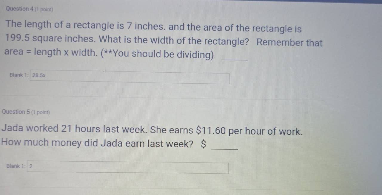 The length of a rectangle is 7 inches. and the area of the rectangle is
199.5 square inches. What is the width of the rectangle? Remember that 
area = length x width. (**You should be dividing)_ 
Blank 1: 28.5x 
Question 5 (1 point) 
Jada worked 21 hours last week. She earns $11.60 per hour of work. 
How much money did Jada earn last week? $
_ 
Blank 1: 2