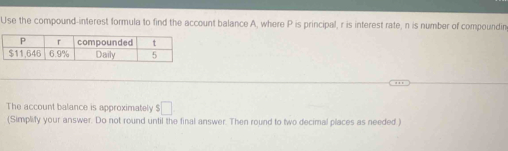 Use the compound-interest formula to find the account balance A, where P is principal, r is interest rate, n is number of compoundin 
The account balance is approximately $□
(Simplify your answer. Do not round until the final answer. Then round to two decimal places as needed.)