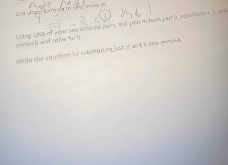 Use slope formula to determine m.
Using ONE of your two ordered pairs, and your m from part ii, substitute x, y, and
y=mx+b and solve for b.
Write the equation by substituting just m and b into y=mx+b.