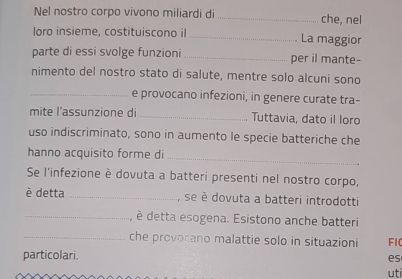 Nel nostro corpo vivono miliardi di _che, nel 
loro insieme, costituiscono il _La maggior 
parte di essi svolge funzioni _per il mante- 
nimento del nostro stato di salute, mentre solo alcuni sono 
_e provocano infezioni, in genere curate tra- 
mite l’assunzione di _Tuttavia, dato il loro 
uso indiscriminato, sono in aumento le specie batteriche che 
hanno acquisito forme di_ 
Se l'infezione è dovuta a batteri presenti nel nostro corpo, 
è detta _se è dovuta a batteri introdotti 
_, è detta esogena. Esistono anche batteri 
_che provocano malattie solo in situazioni FIC 
particolari. 
es 
uti