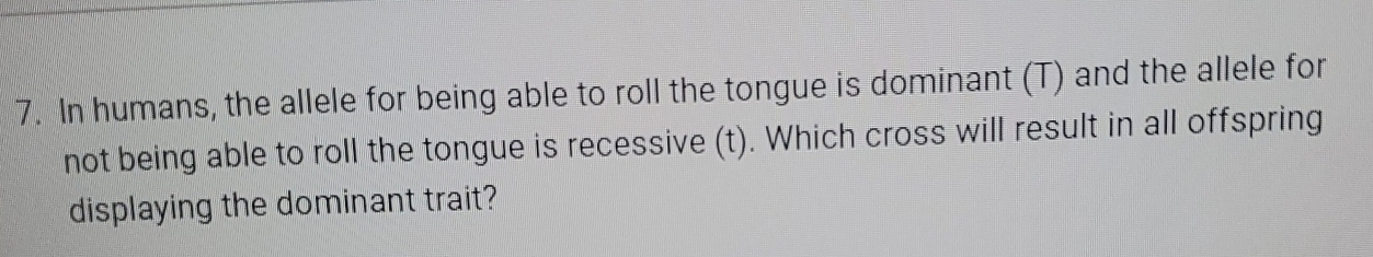 In humans, the allele for being able to roll the tongue is dominant (T) and the allele for 
not being able to roll the tongue is recessive (t). Which cross will result in all offspring 
displaying the dominant trait?