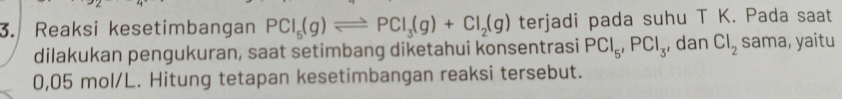 Reaksi kesetimbangan PCl_5(g)leftharpoons PCl_3(g)+Cl_2(g) terjadi pada suhu T K. Pada saat 
dilakukan pengukuran, saat setimbang diketahui konsentrasi PCl_5, PCl_3 , dan Cl_2 sama, yaitu
0,05 mol/L. Hitung tetapan kesetimbangan reaksi tersebut.