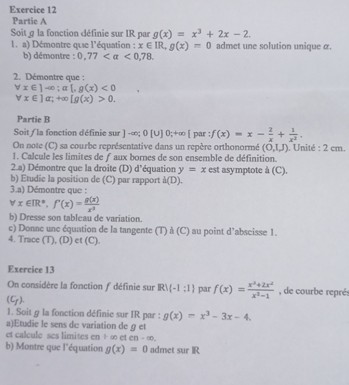 Partic A
Soitg la fonction définie sur IR par g(x)=x^3+2x-2.
1. a) Démontre que l'équation : x∈ IR,g(x)=0 admet une solution unique α.
b) démontre : 0,77 <0,78.
2. Démontre que :
forall x∈ ]-∈fty ;alpha [,g(x)<0</tex>
forall x∈ ]alpha ;+∈fty [g(x)>0.
Partie B
Soit / la fonction définie sur ] -∞; 0 [ UI 0: +∞ [ par f(x)=x- 2/x + 1/x^2 .
On note (C) sa courbe représentative dans un repère orthonormé (O,I,J). Unité : 2 cm.
1. Calcule les limites de f aux bornes de son ensemble de définition.
2.a) Démontre que la droite (D) d'équation y=x est asymptote à (C).
b) Etudie la position de (C) par rapport dot a(D).
3.a) Démontre que :
vector v x∈ IR^*,f'(x)= g(x)/x^3 
b) Dresse son tableau de variation.
c) Donne unc équation de la tangente (T) à (C) au point d’abscisse 1.
4. Trace (T), (D) et (C).
Exercice 13
On considère la fonction f définie sur IR/ -1:1 par f(x)= (x^3+2x^2)/x^2-1  , de courbe représ
(C_f).
1. Soit g la fonction définie sur IR par : g(x)=x^3-3x-4.
a)Etudie le sens de variation de g et
et calcule ses limites en + ∞ et en - ∈fty
b) Montre que l'équation g(x)=0 admet sur IR