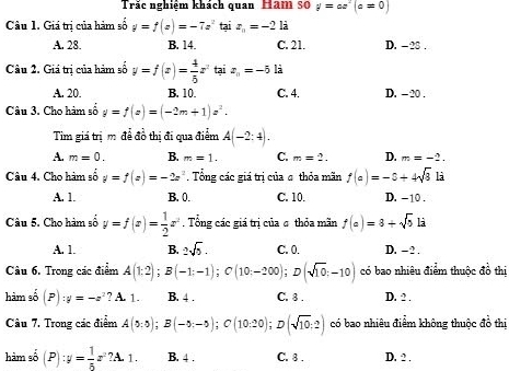 Trắc nghiêm khách quan Hăm s0 y=ax^2(a=0)
Câu 1. Giá trị của hàm số y=f(x)=-7x^2 tại z_a=-2 là
A. 28. B. 14 C. 21. D. - 28 .
Câu 2. Giá trị của hàm số y=f(x)= 4/5 x^2taiz_n=-5 là
A. 20. B. 10. C. 4. D. - 20 .
Câu 3. Cho hàm số y=f(x)=(-2m+1)z^2.
Tim giá trị m để đồ thị đi qua điểm A(-2:4).
A. m=0. B. m=1. C. m=2. D. m=-2.
Câu 4. Cho hàm số y=f(x)=-2x^2 Tổng các giá trị của σ thỏa mãn f(a)=-5+4sqrt(3) là
A. 1. B. 0. C. 10. D. -10 .
Câu 5. Cho hàm số y=f(x)= 1/2 x^2.  Tổng các giá trị của σ thỏa mãn f(a)=8+sqrt(5) là
A. 1. B. 2sqrt(5). C. 0. D. - 2 .
Câu 6. Trong các điểm A(1:2);B(-1;-1);C(10;-200);D(sqrt(10);-10) có bao nhiêu điểm thuộc đồ thị
hàm số (P):y=-z^2 ? A. 1. B. 4 . C. 8 . D. ? .
Câu 7. Trong các điểm A(5;5);B(-5;-5);C(10;20);D(sqrt(10);2) có bao nhiêu điểm không thuộc đồ thị
hàm số (P):y= 1/5 x^2?A.1. B. 4 . C. 8 . D. 2 .