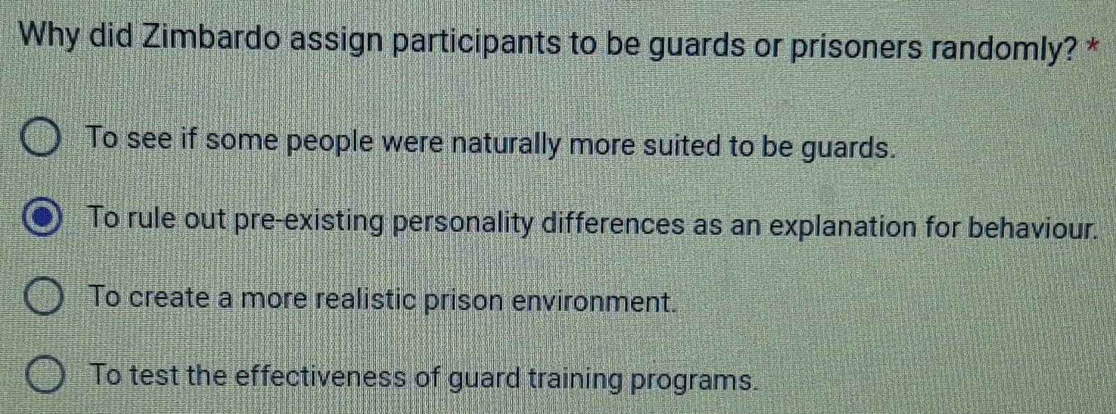 Why did Zimbardo assign participants to be guards or prisoners randomly? *
To see if some people were naturally more suited to be guards.
To rule out pre-existing personality differences as an explanation for behaviour.
To create a more realistic prison environment.
To test the effectiveness of guard training programs.