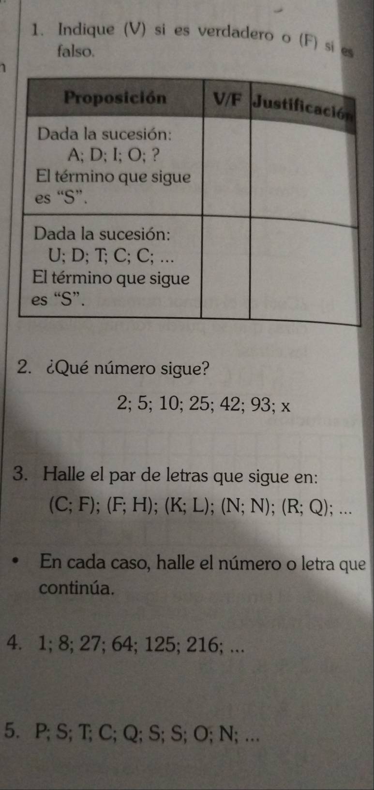 Indique (V) si es verdadero o (F) si es 
falso. 
1 
2. ¿Qué número sigue?
2; 5; 10; 25; 42; 93; x
3. Halle el par de letras que sigue en:
(C;F); (F;H); (K;L); (N;N); (R;Q);... 
En cada caso, halle el número o letra que 
continúa. 
4. 1; 8; 27; 64; 125; 216; ... 
5. P; S; T; C; Q; S; S; O; N; ….