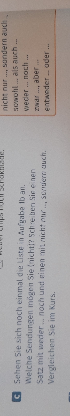 er Chps höch Schokolade. nicht nur ..., sondern auch_ 
sowohl ... als auch ... 
G Sehen Sie sich noch einmal die Liste in Aufgabe 1b an. 
weder ... noch ... 
Welche Sendungen mögen Sie (nicht)? Schreiben Sie einen 
zwar ..., aber .._ 
Satz mit weder ... noch und einen mit nicht nur ..., sondern auch. 
entweder ... oder ... 
Vergleichen Sie im Kurs.