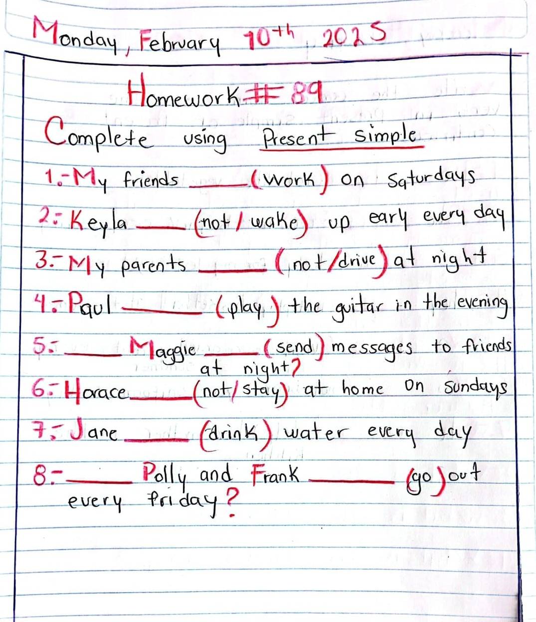 Monday, February 10^(th) 20 -2 
Homework 89
Complete using Present simple 
1- My friends _(work) on Saturdays 
2: Keyla _(not/ wake) up eary every day
3: My parents _(not/drive) at night 
4 : Pqul _(play ) the guitar in the evening 
5. _Maggie _(send) messages to friends 
at night? 
6: Horace _(not/stay) at home on sundays 
7. Jane _(drink ) water every day
8. _Polly and Frank _(o out 
every friday?