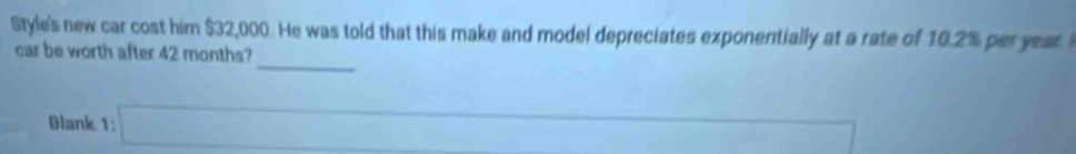 Style's new car cost him $32,000. He was told that this make and model depreciates exponentially at a rate of 10.2% per year. 
_ 
car be worth after 42 months? 
-1 ∴ ∠ CD)=∠ BCBO
Blank 1: □