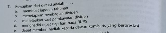 Kewajiban dari direksi adalah . . . .
a. membuat laporan tahunan
b. menetapkan pembagian dividen
c. menetapkan saat pembayaran dividen
d. menghadiri rapat tiap hari pada RUPS
e. dapat memberi hadiah kepada dewan komisaris yang berprestasi