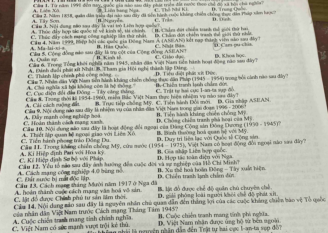 Từ năm 1991 đến nay, quốc gia nào sau dây phát triển đất nước theo chế độ xã hội chủ nghĩa?
A. Liên Xô. B. Liên bang Nga. C. Thổ Nhĩ Kì. D. Trung Quốc.
Câu 2. Năm 1858, quân dân triều đại nào sau dây đã tiến hành cuộc kháng chiến chống thực dân Pháp xâm lược?
A. Tây Sơn. B. Nguyễn C. Trần. D. Đinh.
Câu 3. Nội dung nào sau đây là vai trò Liên hợp quốc?
A. Thúc đầy hợp tác quốc tế về kinh tế, tài chính. B. Chấm dứt chiến tranh thế giới thứ hai.
C. Thúc đầy cách mạng công nghiệp lần thứ nhất. D. Chấm dứt chiến tranh thế giới thứ nhất.
Câu 4. Năm 1999, Hiệp hội các quốc gia Đông Nam Á (ASEAN) kết nạp thành viên nào sau đây?
A. Ma-lai-xi-a. B. Hàn Quốc. C. Nhật Bản. D. Cam-pu-chia.
Câu 5. Cộng đồng nào sau đây là trụ cột của Cộng đồng ASEAN?
A. Quân sự. B. Kinh tế C. Giáo dục. D. Khoa học.
Câu 6. Trong Tổng khởi nghĩa năm 1945, nhân dân Việt Nam tiến hành hoạt động nào sau dây?
A. Đánh đuổi phát xít Nhật. B. Tham gia Hội nghị thành lập Đảng.
C. Thành lập chính phủ công nông. D. Tiểu diệt phát xít Đức.
Câu 7. Nhân dân Việt Nam tiến hành kháng chiến chống thực dân Pháp (1945 - 1954) trong bối cảnh nào sau đây?
A. Chủ nghĩa xã hội không còn là hệ thống B. Chiến tranh lạnh chấm dứt.
C. Cục diện đối đầu Đông - Tây căng thắng. C. Trật tự hai cực I-an-ta sụp đồ.
Câu 8. Trong thời kì 1954-1960, miền Bắc Việt Nam thực hiện nhiệm vụ nào sau đây?
A. Cải cách ruộng đất. B. Trực tiếp chống Mỹ. C. Tiến hành Đổi mới. D. Gia nhập ASEAN.
Câu 9. Nội dung nào sau đây là nhiệm vụ của nhân dân Việt Nam trong giai đoạn 1996 - 2006?
A. Đầy mạnh công nghiệp hoá. B. Tiến hành kháng chiến chống Mỹ.
C. Hoàn thành cách mạng xanh. D. Chống chiến tranh phá hoại của Mỹ.
Câu 10. Nội dung nào sau đây là hoạt động đối ngoại của Đảng Cộng sản Đông Dương (1930 - 1945)?
A. Thiết lập quan hệ ngoại giao với Liên Xô. B. Bình thường hoá quan hệ với Mỹ.
C. Tiến hành phong trào Đông Du. D. Duy trì liên lạc với Quốc tế Cộng sản.
Câu 11. Trong kháng chiến chống Mỹ, cứu nước (1954 - 1975), Việt Nam có hoạt động đối ngoại nào sau đây?
A. Kí Hiệp định Pari với Hoa kỳ. B. Gia nhập Liên hợp quốc.
C. Kí Hiệp định Sơ bộ với Pháp. D. Hợp tác toàn diện với Nga.
Câu 12. Yếu tố nào sau đây ảnh hưởng đến cuộc đời và sự nghiệp của Hồ Chí Minh?
A. Cách mạng công nghiệp 4.0 bùng nổ. B. Xu thế hoà hoãn Đông - Tây xuất hiện.
C. Đất nước bị mất độc lập. D. Chiến tranh lạnh chẩm dứt.
Câu 13. Cách mạng tháng Mười năm 1917 ở Nga đã
A. hoàn thành cuộc cách mạng văn hoá vô sản. B. lật đổ được chế độ quân chủ chuyên chế.
C. lật đổ được Chính phủ tư sản lâm thời. D. giải phóng loài người khỏi chế độ phát xít.
Câu 14. Nội dung nào sau đây là nguyên nhân chủ quan dẫn đến thắng lợi của các cuộc kháng chiến bảo vệ Tổ quốc
của nhân dân Việt Nam trước Cách mạng Tháng Tám 1945?
A. Cuộc chiến tranh mang tính chính nghĩa.  B. Cuộc chiến tranh mang tính phi nghĩa.
C. Việt Nam có sửc mạnh vượt trội kẻ thù. D. Việt Nam nhận được ủng hộ từ bên ngoài.
là nhải là nguyên nhân dẫn đến Trật tự hai cực I-an-ta sụp đô?