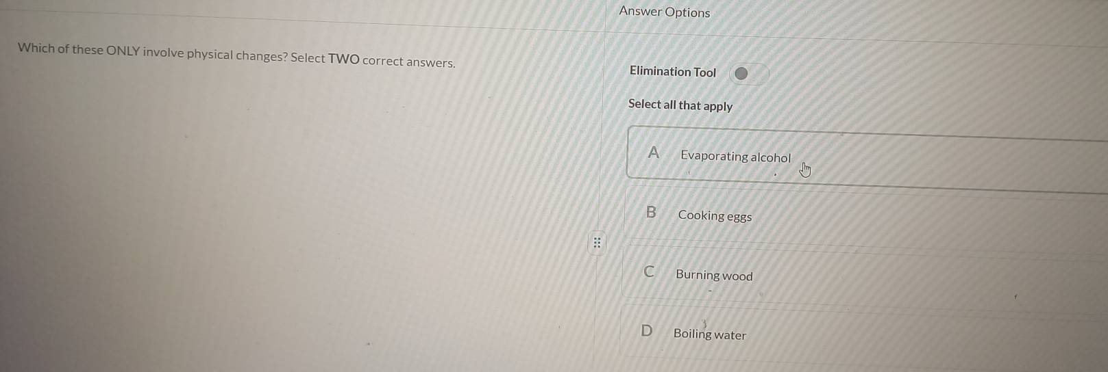 Answer Options
Which of these ONLY involve physical changes? Select TWO correct answers. Elimination Tool
Select all that apply
A Evaporating alcohol
B Cooking eggs
C Burning wood
Boiling water