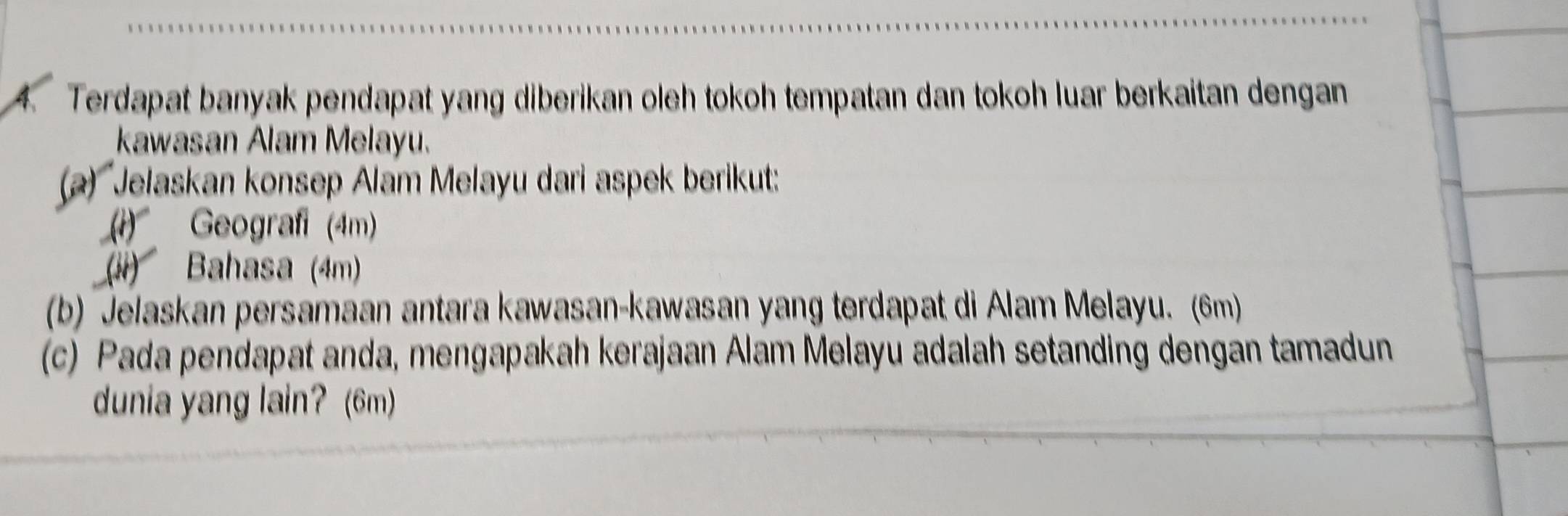 Terdapat banyak pendapat yang diberikan oleh tokoh tempatan dan tokoh luar berkaitan dengan 
kawasan Alam Melayu. 
(a) Jelaskan konsep Alam Melayu dari aspek berikut: 
(1) Geograf (4m) 
(ii) Bahasa (4m) 
(b) Jelaskan persamaan antara kawasan-kawasan yang terdapat di Alam Melayu. (6m) 
(c) Pada pendapat anda, mengapakah kerajaan Alam Melayu adalah setanding dengan tamadun 
dunia yang lain? (6m)