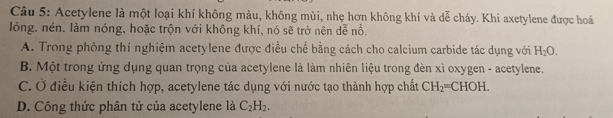Acetylene là một loại khí không màu, không mùi, nhẹ hơn không khí và dễ cháy. Khi axetylene được hoá
lỏng. nén. làm nóng, hoặc trộn với không khí, nó sẽ trở nên dễ nổ.
A. Trong phòng thí nghiệm acetylene được điều chế bằng cách cho calcium carbide tác dụng với H_2O.
B. Một trong ứng dụng quan trọng của acetylene là làm nhiên liệu trong đèn xì oxygen - acetylene.
C. Ở điều kiện thích hợp, acetylene tác dụng với nước tạo thành hợp chất CH_2=CHOH.
D. Công thức phân tử của acetylene là C_2H_2.