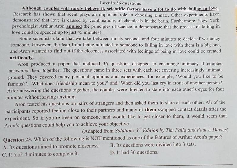 Love in 36 questions
Although couples will rarely believe it, scientific factors have a lot to do with falling in love.
Research has shown that scent plays an important role in choosing a mate. Other experiments have
demonstrated that love is caused by combinations of chemicals in the brain. Furthermore, New York
psychologist Arthur Aron applied the principles of science to demonstrate that the process of falling in
love could be speeded up to just 45 minutes!
Some scientists claim that we take between ninety seconds and four minutes to decide if we fancy
someone. However, the leap from being attracted to someone to falling in love with them is a big one,
and Aron wanted to find out if the closeness associated with feelings of being in love could be created
artificially
Aron produced a paper that included 36 questions designed to encourage intimacy if couples
answered them together. The questions came in three sets with each set covering increasingly intimate
ground. They covered many personal opinions and experiences; for example, ‘Would you like to be
famous?’, ‘What does friendship mean to you?’ and ‘When did you last cry in front of another person?’
After answering the questions together, the couples were directed to stare into each other’s eyes for four
minutes without saying anything.
Aron tested his questions on pairs of strangers and then asked them to stare at each other. All of the
participants reported feeling close to their partners and many of them swapped contact details after the
experiment. So if you’re keen on someone and would like to get closer to them, it would seem that
Aron’s questions could help you to achieve your objective.
(Adapted from Solutions 3^(rd) Edition by Tim Falla and Paul A Davies)
Question 23. Which of the following is NOT mentioned as one of the features of Arthur Aron's paper?
A. Its questions aimed to promote closeness. B. Its questions were divided into 3 sets.
C. It took 4 minutes to complete it. D. It had 36 questions.