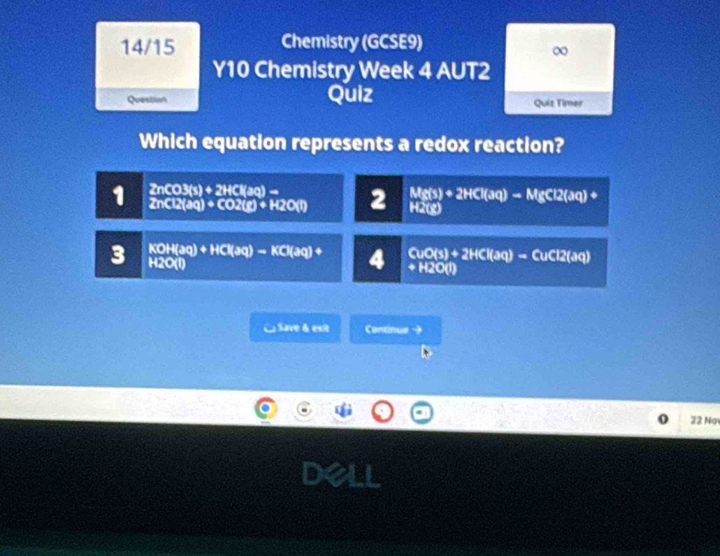 14/15 Chemistry (GCSE9)
∞
Y10 Chemistry Week 4 AUT2
Question Quiz
Quiz Timer
Which equation represents a redox reaction?
1 2nCO3(s)+2HCl(aq)-
2nCl2(aq)+CO2(g)+H2O(l) 2 Mg(s)+2HCl(aq)to MgCl2(aq)
H2(8)
3 KOH(aq)+HCl(aq)-KCl(aq)+ 4 CuO(s)+2HCl(aq)to CuCl2(aq)
H2C(l)
+H2O(l)
L Save & exit Centinue -
22 Nơ