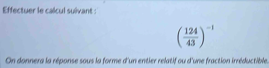 Effectuer le calcul suivant :
( 124/43 )^-1
On donnera la réponse sous la forme d'un entier relatif ou d'une fraction irréductible.