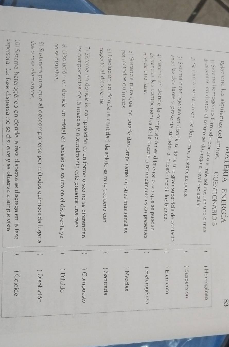 materia energía 83
Relaciona las siguientes columnas. CUESTIONARIO 5
Sistema homogéneo formado por uno a más solutos, en uno o mas  ) Homogéneo
disolventes, en donde el soluto se disgrega a nivel molecular
21Se forma por la unión de dos o más sustancias puras,
) Suspensión
3) Sistema heterogéneo en donde se tiene una gran superficie de contacto
entre las dos fases y presenta turbidez al hacerle incidir luz blanca.
) Elemento
41 Sistema en donde la composición es diferente o sea que se pueden
diferenciar los componentes de la mezcla y normalmente están presentes 
más de una fase. Heterogéneo
5 Sustancia pura que no puede descomponerse en otras más sencillas (
por metodos químicos. ) Mezclas
) Disolución en donde la cantidad de soluto es muy pequeña con ) Saturada
respecto al disolvente.
(
7) Sistema en donde la composición es uniforme o sea no se diferencian  ) Compuesto
los componentes de la mezcla y normalmente está presente una fase.
) Disolución en donde un cristal en exceso de soluto en el disolvente ya  ) Diluido
no se disuelve.
9 Sustancia pura que al descomponerse por métodos químicos da lugar a ) Disolución
dos o más elementos.
10) Sistema heterogéneo en donde la fase dispersa se disgrega en la fase  ) Coloide
dispersora. La fase dispersa no se disuelve y se observa a simple vista.